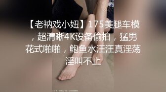 【老衲戏小妞】175美腿车模，超清晰4K设备偷拍，猛男花式啪啪，鲍鱼水汪汪真淫荡淫叫不止