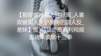 【那些崇拜黑人讨好黑_人喜欢被黑人大驴屌肏的国人反_差妹】推_特猎奇圈福利视频重磅来袭第十三季