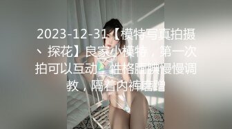 2023-12-31【模特写真拍摄丶探花】良家小模特，第一次拍可以互动，性格腼腆慢慢调教，隔着内裤磨蹭