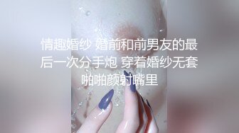 情趣婚纱 婚前和前男友的最后一次分手炮 穿着婚纱无套啪啪颜射嘴里