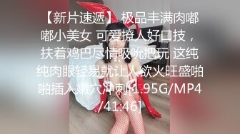 【新片速遞】 极品丰满肉嘟嘟小美女 可爱撩人好口技，扶着鸡巴尽情吸吮把玩 这纯纯肉眼轻易就让人欲火旺盛啪啪插入嫩穴冲刺[1.95G/MP4/41:46]