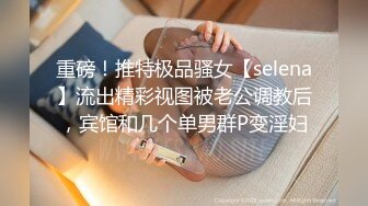 重磅！推特极品骚女【selena】流出精彩视图被老公调教后，宾馆和几个单男群P变淫妇