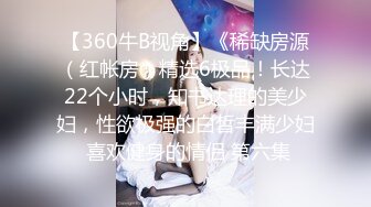 【360牛B视角】《稀缺房源（红帐房）精选6极品！长达22个小时，知书达理的美少妇，性欲极强的白皙丰满少妇 喜欢健身的情侣 第六集