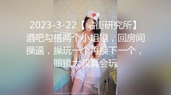 2023-3-22【站街研究所】酒吧勾搭两个小姐姐，回房间操逼，操玩一个再换下一个，眼镜大叔真会玩