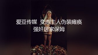 爱豆传媒  变态主人伪装瘫痪强奸居家保姆