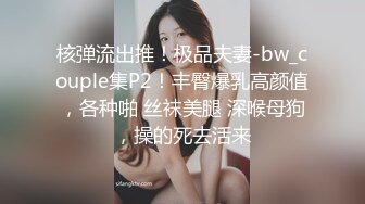 核弹流出推！极品夫妻-bw_couple集P2！丰臀爆乳高颜值，各种啪 丝袜美腿 深喉母狗，操的死去活来