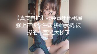 【真实自拍】社会青年出租屋强上在校学生妹,拼命反抗,被操的一直哭,太惨了