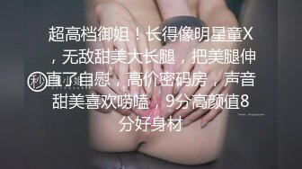 超高档御姐！长得像明星童X，无敌甜美大长腿，把美腿伸直了自慰，高价密码房，声音甜美喜欢唠嗑，9分高颜值8分好身材