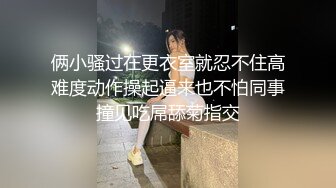 俩小骚过在更衣室就忍不住高难度动作操起逼来也不怕同事撞见吃屌舔菊指交