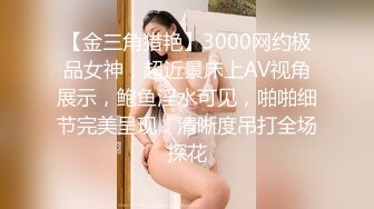 【金三角猎艳】3000网约极品女神，超近景床上AV视角展示，鲍鱼淫水可见，啪啪细节完美呈现，清晰度吊打全场探花