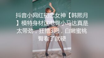 抖音小网红初恋女神【韩熙月】模特身材这电臀小马达真是太带劲，狂撸3回，白嫩蜜桃臀看了就硬