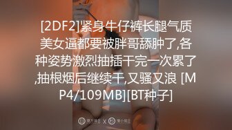 [2DF2]紧身牛仔裤长腿气质美女逼都要被胖哥舔肿了,各种姿势激烈抽插干完一次累了,抽根烟后继续干,又骚又浪 [MP4/109MB][BT种子]