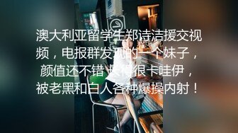 澳大利亚留学生郑诗洁援交视频，电报群发现的一个妹子，颜值还不错 长得很卡哇伊，被老黑和白人各种爆操内射！