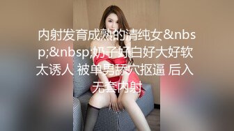 内射发育成熟的清纯女&nbsp;&nbsp;奶子好白好大好软 太诱人 被单男舔穴抠逼 后入 无套内射